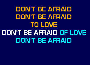 DON'T BE AFRAID
DON'T BE AFRAID
TO LOVE
DON'T BE AFRAID OF LOVE
DON'T BE AFRAID