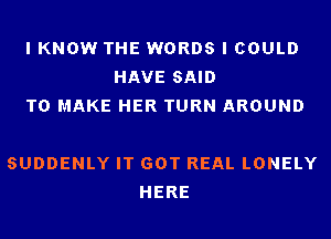 I KNOW THE WORDS I COULD
HAVE SAID
TO MAKE HER TURN AROUND

SUDDENLY IT GOT REAL LONELY
HERE