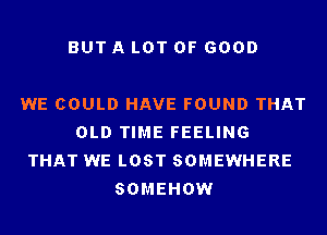 BUT A LOT OF GOOD

WE COULD HAVE FOUND THAT
OLD TIME FEELING
THAT WE LOST SOMEWHERE
SOMEHOW