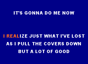 IT'S GONNA DO ME NOW

I REALIZE JUST WHAT I'VE LOST
AS I PULL THE COVERS DOWN
BUT A LOT OF GOOD