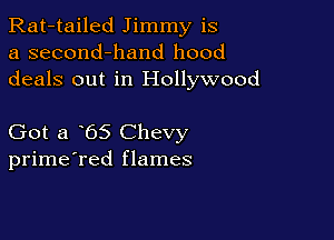 Rat-tailed Jimmy is
a second-hand hood
deals out in Hollywood

Got a 65 Chevy
prime'red flames
