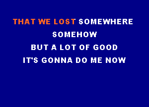 THAT WE LOST SOMEWHERE
SOMEHOW
BUT A LOT OF GOOD

IT'S GONNA DO ME NOW