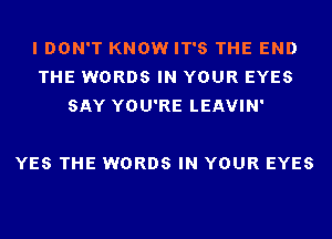 I DON'T KNOW IT'S THE END
THE WORDS IN YOUR EYES
SAY YOU'RE LEAVIN'

YES THE WORDS IN YOUR EYES