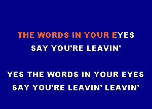 THE WORDS IN YOUR EYES
SAY YOU'RE LEAVIN'

YES THE WORDS IN YOUR EYES
SAY YOU'RE LEAVIN' LEAVIN'