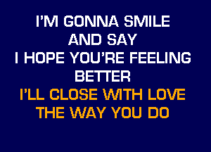 I'M GONNA SMILE
AND SAY
I HOPE YOU'RE FEELING
BETTER
I'LL CLOSE WITH LOVE
THE WAY YOU DO