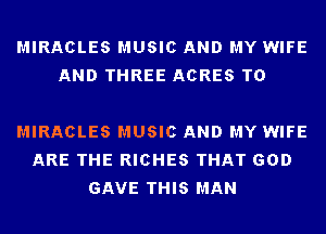 MIRACLES MUSIC AND MY WIFE
AND THREE ACRES T0

MIRACLES MUSIC AND MY WIFE
ARE THE RICHES THAT GOD
GAVE THIS MAN