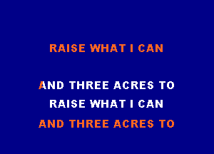 RAISE WHAT I CAN

AND THREE ACRES TO
RAISE WHAT I CAN

AND THREE ACRES T0