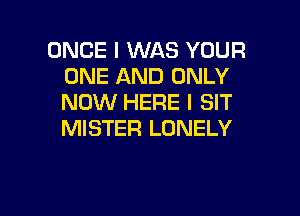 ONCE I WAS YOUR
ONE AND ONLY
NOW HERE I SIT

MISTER LONELY