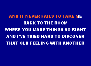 AND IT NEVER FAILS TO TAKE ME
BACK TO THE ROOM
WHERE YOU MADE THINGS SD RIGHT
AND I'VE TRIED HARD TO DISCOVER
THAT OLD FEELING WITH ANOTHER