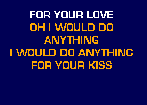 FOR YOUR LOVE
OH I WOULD DO
ANYTHING
I WOULD DO ANYTHING
FOR YOUR KISS