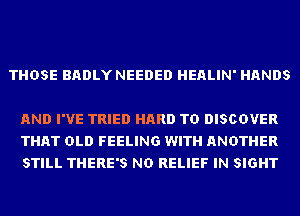 THOSE BADLY NEEDED HEALIN' HANDS

AND I'VE TRIED HARD TO DISCOVER
THAT OLD FEELING WITH ANOTHER
STILL THERE'S ND RELIEF IN SIGHT