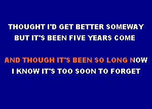 THOUGHT I'D GET BETTER SDMEWAY
BUT IT'S BEEN FIVE YEARS COME

AND THOUGH IT'S BEEN SO LONG NOW
I KNOW IT'S TOO SOON TD FORGET
