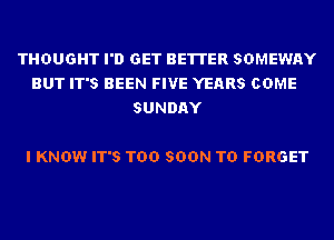 THOUGHT I'D GET BETTER SDMEWAY
BUT IT'S BEEN FIVE YEARS COME
SUNDAY

I KNOW IT'S TOO SOON TD FORGET