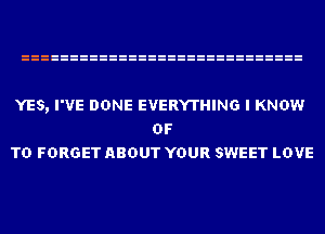 YES, I'VE DONE EVERYTHING I KNOW
OF
TD FORGET ABOUT YOUR SWEET LOVE