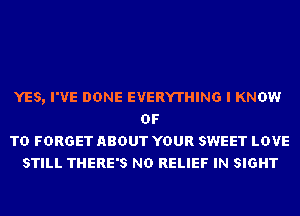 YES, I'VE DONE EVERYTHING I KNOW
OF
TD FORGET ABOUT YOUR SWEET LOVE
STILL THERE'S ND RELIEF IN SIGHT