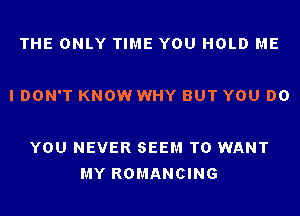 THE ONLY TIME YOU HOLD ME

I DON'T KNOW WHY BUT YOU DO

YOU NEVER SEEM TO WANT
MY ROMANCING