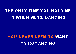 THE ONLY TIME YOU HOLD ME
IS WHEN WE'RE DANCING

YOU NEVER SEEM TO WANT
MY ROMANCING