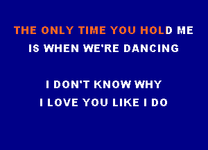 THE ONLY TIME YOU HOLD ME
IS WHEN WE'RE DANCING

I DON'T KNOW WHY
I LOVE YOU LIKE I DO