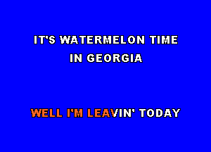 IT'S WATERMELON TIME
IN GEORGIA

WELL I'M LEAVIN' TODAY