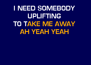 I NEED SOMEBODY
UPLIFTING
TO TAKE ME AWAY
AH YEAH YEAH