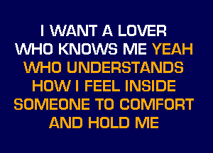 I WANT A LOVER
WHO KNOWS ME YEAH
WHO UNDERSTANDS
HOWI FEEL INSIDE
SOMEONE TO COMFORT
AND HOLD ME