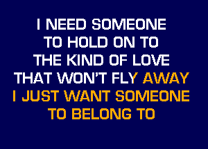 I NEED SOMEONE
TO HOLD ON TO
THE KIND OF LOVE
THAT WON'T FLY AWAY
I JUST WANT SOMEONE
TO BELONG T0