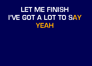 LET ME FINISH
I'VE GOT A LOT TO SAY
YEAH