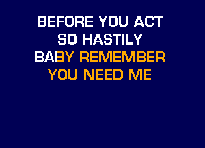 BEFORE YOU ACT
30 HASTILY
BABY REMEMBER
YOU NEED ME

g