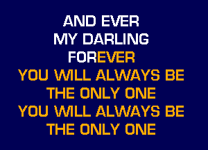 AND EVER
MY DARLING
FOREVER
YOU WILL ALWAYS BE
THE ONLY ONE
YOU WILL ALWAYS BE
THE ONLY ONE