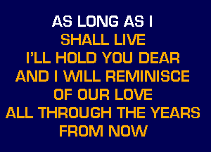 AS LONG AS I
SHALL LIVE
I'LL HOLD YOU DEAR
AND I WILL REMINISCE
OF OUR LOVE
ALL THROUGH THE YEARS
FROM NOW