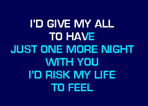 I'D GIVE MY ALL
TO HAVE
JUST ONE MORE NIGHT
WITH YOU
I'D RISK MY LIFE
T0 FEEL