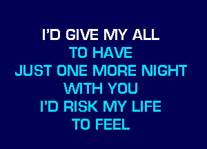 I'D GIVE MY ALL
TO HAVE
JUST ONE MORE NIGHT
WITH YOU
I'D RISK MY LIFE
T0 FEEL