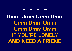 Umm Umm Umm Umm
Umm Umm Umm

Umm Umm Umm
IF YOU'RE LONELY
AND NEED A FRIEND