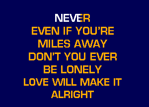 NEVER
EVEN IF YOU'RE
MILES AWAY
DON'T YOU EVER

BE LONELY
LOVE WLL MAKE IT

ALRIGHT l