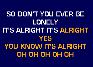 SO DON'T YOU EVER BE
LONELY
ITS ALRIGHT ITS ALRIGHT
YES
YOU KNOW ITS ALRIGHT
0H 0H 0H 0H 0H