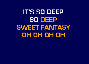 IT'S SO DEEP
SO DEEP
S'WEET FANTASY

0H OH OH OH