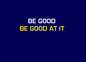 BE GOOD
BE GOOD AT IT