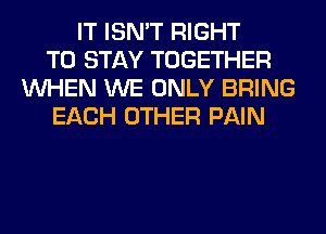 IT ISN'T RIGHT
TO STAY TOGETHER
WHEN WE ONLY BRING
EACH OTHER PAIN