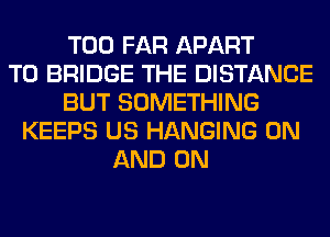 T00 FAR APART
T0 BRIDGE THE DISTANCE
BUT SOMETHING
KEEPS US HANGING ON
AND ON