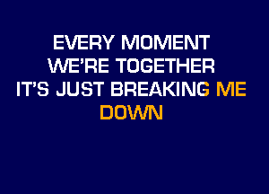 EVERY MOMENT
WERE TOGETHER
ITS JUST BREAKING ME
DOWN