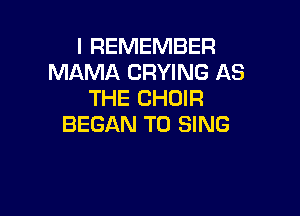I REMEMBER
MAMA DRYING AS
THE CHOIR

BEGAN TO SING