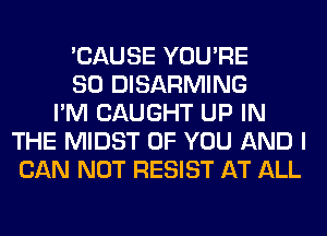 'CAUSE YOU'RE
SO DISARMING
I'M CAUGHT UP IN
THE MIDST OF YOU AND I
CAN NOT RESIST AT ALL