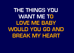 THE THINGS YOU
WANT ME TO
LOVE ME BABY
WOULD YOU GO AND
BREAK MY HEART