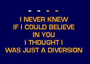 I NEVER KNEW
IF I COULD BELIEVE
IN YOU
I THOUGHT I
WAS JUST A DIVERSION