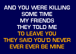 AND YOU WERE KILLING
SOME TIME
MY FRIENDS
THEY TOLD ME
TO LEAVE YOU
THEY SAID YOU'D NEVER
EVER EVER BE MINE