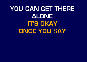 YOU CAN GET THERE
ALONE
IT'S OKAY

ONCE YOU SAY