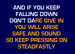 AND IF YOU KEEP
FALLING DOWN
DON'T DARE GIVE IN
YOU WILL ARISE
SAFE AND SOUND
SO KEEP PRESSING 0N
STEADFASTLY