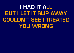 I HAD IT ALL
BUT I LET IT SLIP AWAY
COULDN'T SEE I TREATED
YOU WRONG