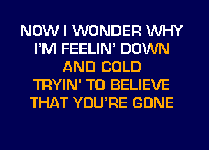 NOW I WONDER WHY
I'M FEELIM DOWN
AND COLD
TRYIN' TO BELIEVE
THAT YOU'RE GONE