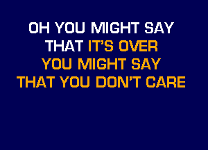 0H YOU MIGHT SAY
THAT ITS OVER
YOU MIGHT SAY
THAT YOU DON'T CARE